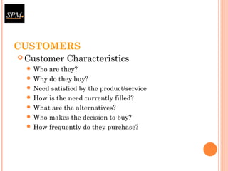CUSTOMERS
 Customer Characteristics
 Who are they?
 Why do they buy?
 Need satisfied by the product/service
 How is the need currently filled?
 What are the alternatives?
 Who makes the decision to buy?
 How frequently do they purchase?
 