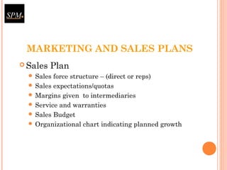 MARKETING AND SALES PLANS
 Sales Plan
 Sales force structure – (direct or reps)
 Sales expectations/quotas
 Margins given to intermediaries
 Service and warranties
 Sales Budget
 Organizational chart indicating planned growth
 