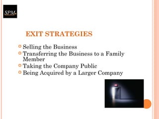 EXIT STRATEGIES
 Selling the Business
 Transferring the Business to a Family
Member
 Taking the Company Public
 Being Acquired by a Larger Company
 