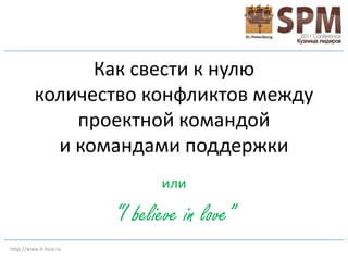 Как свести к нулю
         количество конфликтов между
             проектной командой
           и командами поддержки
                               или

                        “I believe in love”
http://www.it-face.ru
 