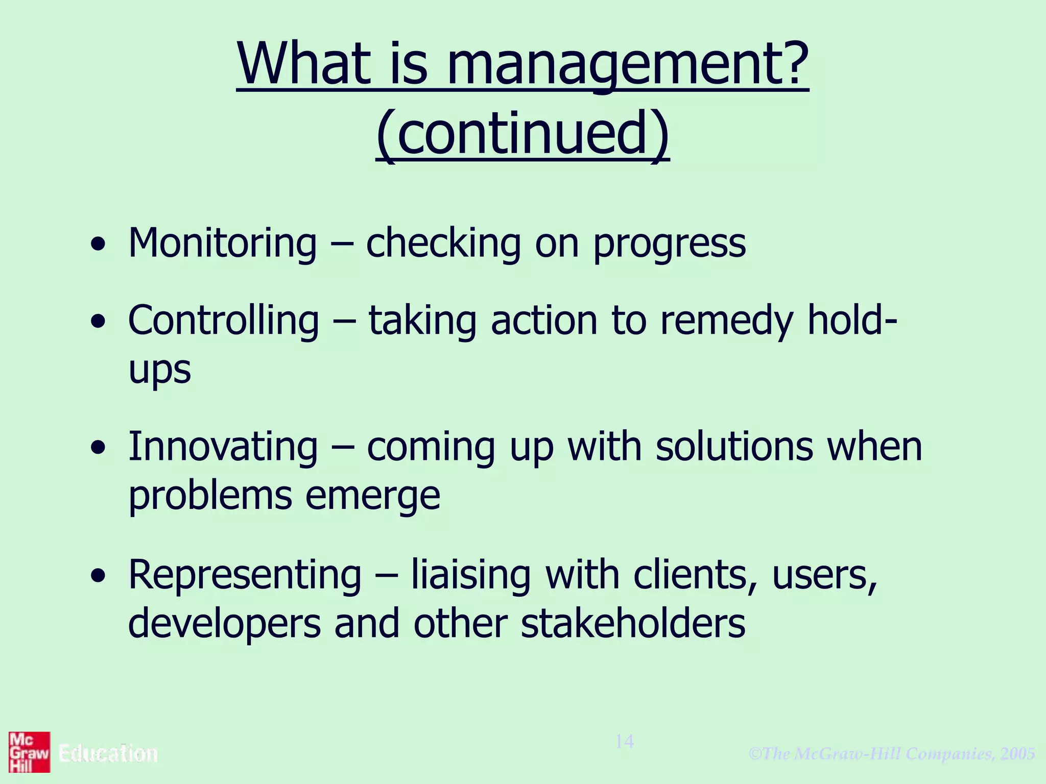 ©The McGraw-Hill Companies, 2005
14
What is management?
(continued)
• Monitoring – checking on progress
• Controlling – taking action to remedy hold-
ups
• Innovating – coming up with solutions when
problems emerge
• Representing – liaising with clients, users,
developers and other stakeholders
 