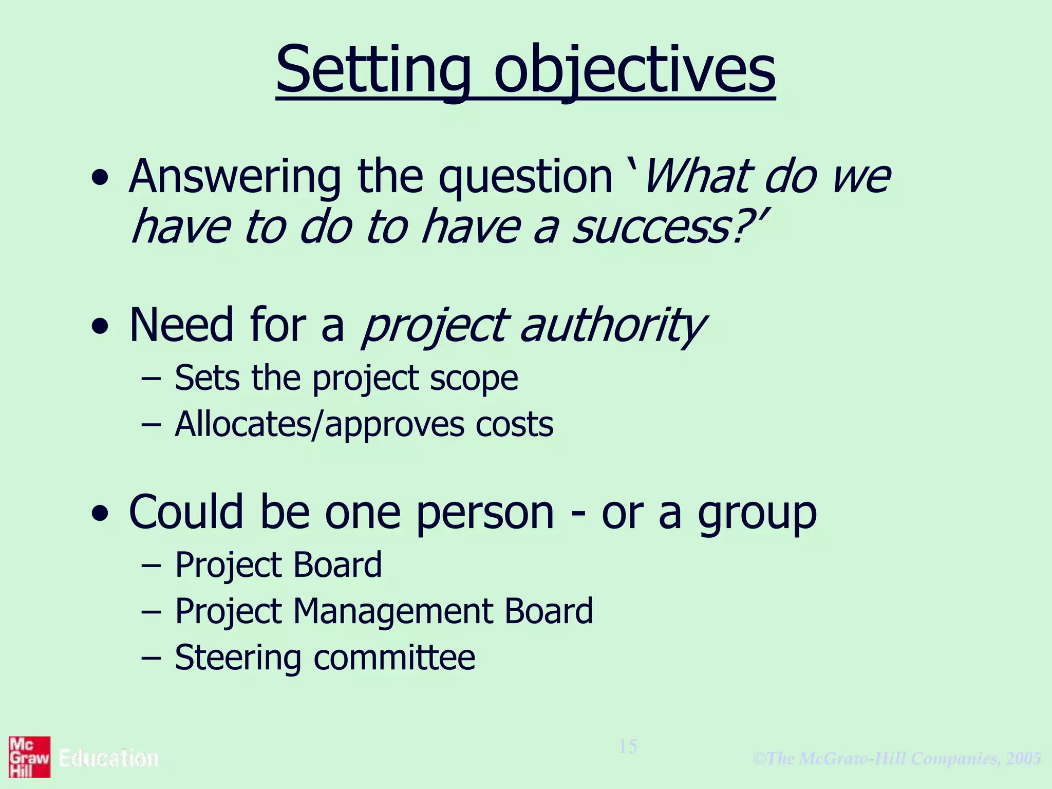 ©The McGraw-Hill Companies, 2005
15
Setting objectives
• Answering the question ‘What do we
have to do to have a success?’
• Need for a project authority
– Sets the project scope
– Allocates/approves costs
• Could be one person - or a group
– Project Board
– Project Management Board
– Steering committee
 