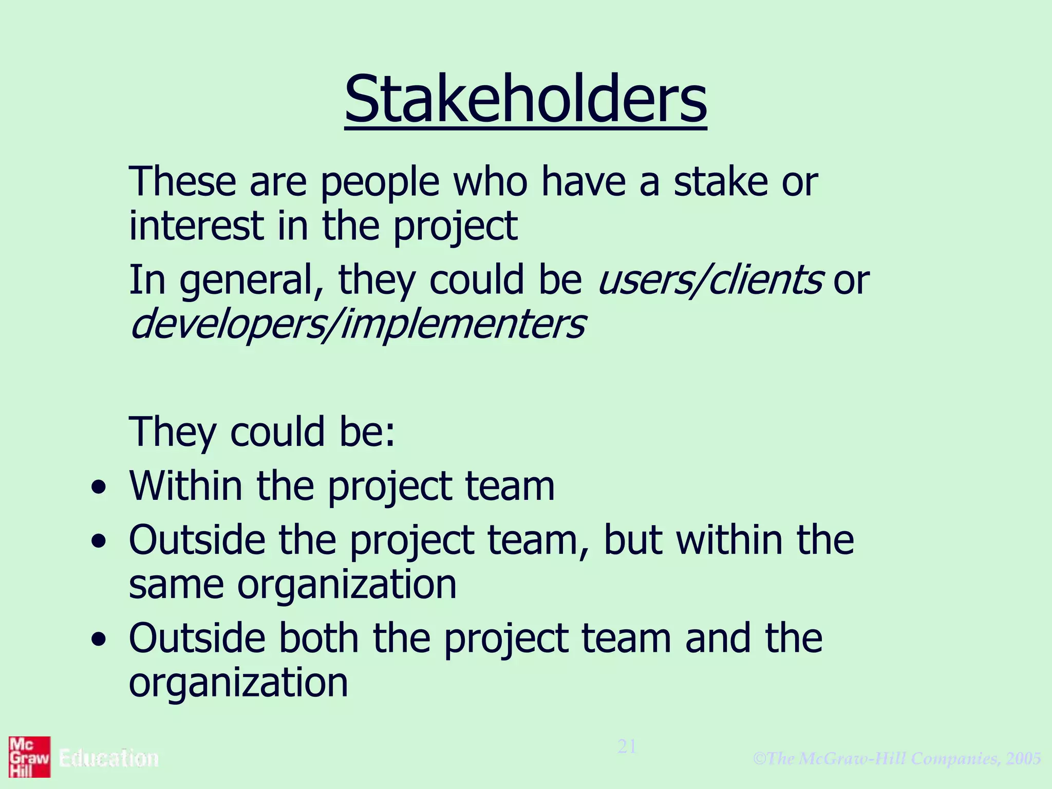 ©The McGraw-Hill Companies, 2005
21
Stakeholders
These are people who have a stake or
interest in the project
In general, they could be users/clients or
developers/implementers
They could be:
• Within the project team
• Outside the project team, but within the
same organization
• Outside both the project team and the
organization
 