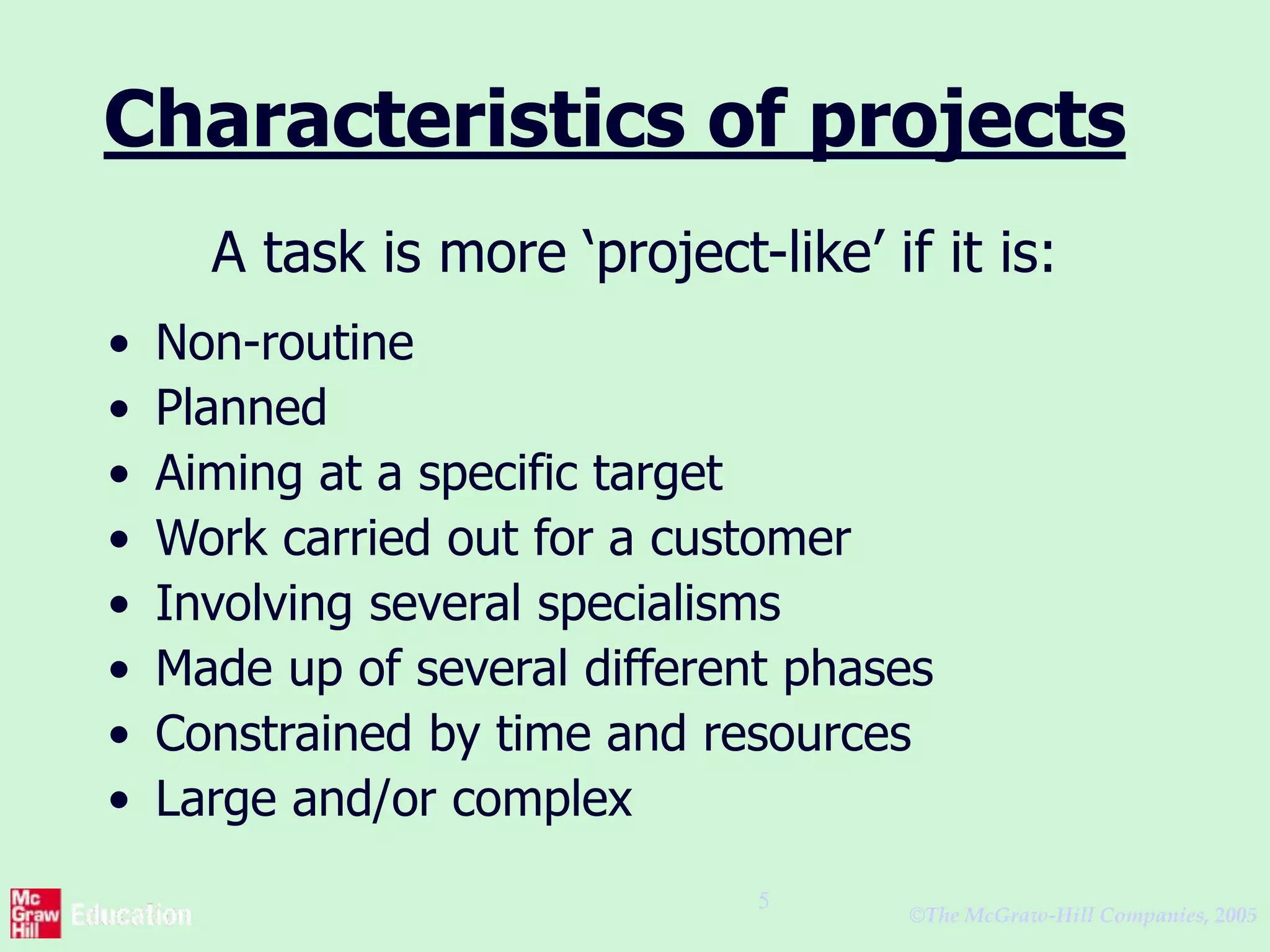 ©The McGraw-Hill Companies, 2005
5
Characteristics of projects
A task is more ‘project-like’ if it is:
• Non-routine
• Planned
• Aiming at a specific target
• Work carried out for a customer
• Involving several specialisms
• Made up of several different phases
• Constrained by time and resources
• Large and/or complex
 