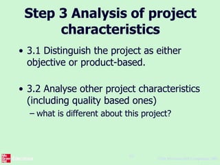 ©The McGraw-Hill Companies, 2005
10
Step 3 Analysis of project
characteristics
• 3.1 Distinguish the project as either
objective or product-based.
• 3.2 Analyse other project characteristics
(including quality based ones)
– what is different about this project?
 