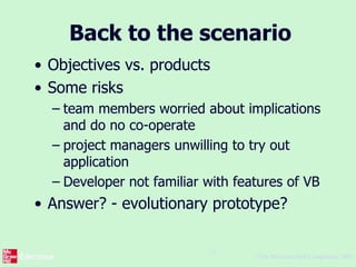 ©The McGraw-Hill Companies, 2005
12
Back to the scenario
• Objectives vs. products
• Some risks
– team members worried about implications
and do no co-operate
– project managers unwilling to try out
application
– Developer not familiar with features of VB
• Answer? - evolutionary prototype?
 