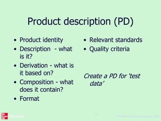 ©The McGraw-Hill Companies, 2005
16
Product description (PD)
• Product identity
• Description - what
is it?
• Derivation - what is
it based on?
• Composition - what
does it contain?
• Format
• Relevant standards
• Quality criteria
Create a PD for ‘test
data’
 