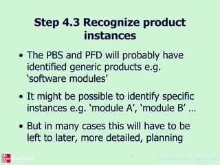 ©The McGraw-Hill Companies, 2005
18
Step 4.3 Recognize product
instances
• The PBS and PFD will probably have
identified generic products e.g.
‘software modules’
• It might be possible to identify specific
instances e.g. ‘module A’, ‘module B’ …
• But in many cases this will have to be
left to later, more detailed, planning
 