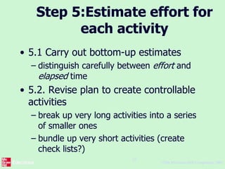 ©The McGraw-Hill Companies, 2005
22
Step 5:Estimate effort for
each activity
• 5.1 Carry out bottom-up estimates
– distinguish carefully between effort and
elapsed time
• 5.2. Revise plan to create controllable
activities
– break up very long activities into a series
of smaller ones
– bundle up very short activities (create
check lists?)
 