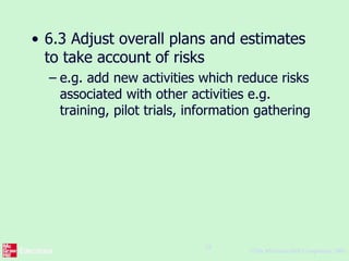 ©The McGraw-Hill Companies, 2005
24
• 6.3 Adjust overall plans and estimates
to take account of risks
– e.g. add new activities which reduce risks
associated with other activities e.g.
training, pilot trials, information gathering
 