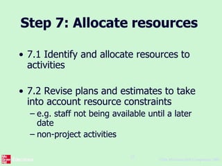 ©The McGraw-Hill Companies, 2005
25
Step 7: Allocate resources
• 7.1 Identify and allocate resources to
activities
• 7.2 Revise plans and estimates to take
into account resource constraints
– e.g. staff not being available until a later
date
– non-project activities
 
