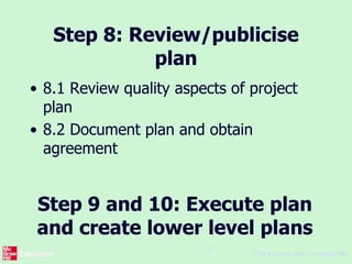 ©The McGraw-Hill Companies, 2005
27
Step 8: Review/publicise
plan
• 8.1 Review quality aspects of project
plan
• 8.2 Document plan and obtain
agreement
Step 9 and 10: Execute plan
and create lower level plans
 
