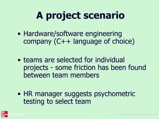 ©The McGraw-Hill Companies, 2005
4
A project scenario
• Hardware/software engineering
company (C++ language of choice)
• teams are selected for individual
projects - some friction has been found
between team members
• HR manager suggests psychometric
testing to select team
 