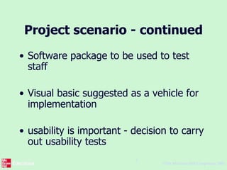 ©The McGraw-Hill Companies, 2005
5
Project scenario - continued
• Software package to be used to test
staff
• Visual basic suggested as a vehicle for
implementation
• usability is important - decision to carry
out usability tests
 