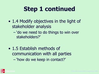 ©The McGraw-Hill Companies, 2005
7
Step 1 continued
• 1.4 Modify objectives in the light of
stakeholder analysis
– ‘do we need to do things to win over
stakeholders?’
• 1.5 Establish methods of
communication with all parties
– ‘how do we keep in contact?’
 