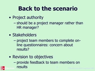 ©The McGraw-Hill Companies, 2005
8
Back to the scenario
• Project authority
– should be a project manager rather than
HR manager?
• Stakeholders
– project team members to complete on-
line questionnaires: concern about
results?
• Revision to objectives
– provide feedback to team members on
results
 