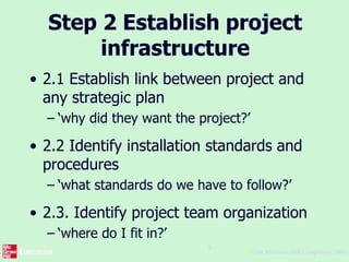 ©The McGraw-Hill Companies, 2005
9
Step 2 Establish project
infrastructure
• 2.1 Establish link between project and
any strategic plan
– ‘why did they want the project?’
• 2.2 Identify installation standards and
procedures
– ‘what standards do we have to follow?’
• 2.3. Identify project team organization
– ‘where do I fit in?’
 
