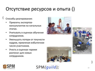 Отсутствие ресурсов и опыта ()
{ Способы реагирования:
• Привлечь экспертовконсультантов на начальных
этапах.
• Учитывать в оценках обучение
сотрудников.
• Уменьшать потери от текучести
кадров, привлекая избыточное
число участников.
• Учесть в оценках «время
разгона» для новых
сотрудников.

{
10

 