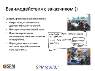 Взаимодействия с заказчиком ()
{ Способы реагирования (снижение):
• Открытость, установление
доверительных отношений.
• Непрерывное взаимодействие.
• Прототипирование и
согласование пользовательских
интерфейсов.
• Периодические поставки
тестовых версий конечным
пользователям.

{
11

 