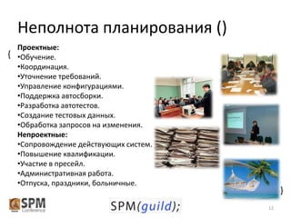 Неполнота планирования ()
Проектные:
{ •Обучение.
•Координация.
•Уточнение требований.
•Управление конфигурациями.
•Поддержка автосборки.
•Разработка автотестов.
•Создание тестовых данных.
•Обработка запросов на изменения.
Непроектные:
•Сопровождение действующих систем.
•Повышение квалификации.
•Участие в пресейл.
•Административная работа.
•Отпуска, праздники, больничные.

{
12

 