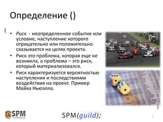 Определение ()
• Риск - неопределенное событие или
условие, наступление которого
отрицательно или положительно
сказывается на целях проекта.
• Риск это проблема, которая еще не
возникла, а проблема – это риск,
который материализовался.
• Риск характеризуется вероятностью
наступления и последствиями
воздействия на проект. Пример
Майка Ньюэлла.
{

{

2

 