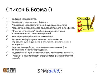 Список Б.Боэма ()











Дефицит специалистов.
Нереалистичные сроки и бюджет.
Реализация несоответствующей функциональности.
Разработка неправильного пользовательского интерфейса.
“Золотая сервировка”, перфекционизм, ненужная
оптимизация и оттачивание деталей.
Непрекращающийся поток изменений.
Нехватка информации о внешних компонентах,
определяющих окружение системы или вовлеченных в
интеграцию.
Недостатки в работах, выполняемых внешними (по
отношению к проекту) ресурсами.
Недостаточная производительность получаемой системы.
“Разрыв” в квалификации специалистов разных областей
знаний.

{

{

4

 