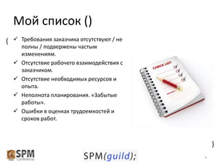 Мой список ()
{  Требования заказчика отсутствуют / не





{



полны / подвержены частым
изменениям.
Отсутствие рабочего взаимодействия с
заказчиком.
Отсутствие необходимых ресурсов и
опыта.
Неполнота планирования. «Забытые
работы».
Ошибки в оценках трудоемкостей и
сроков работ.

6

 
