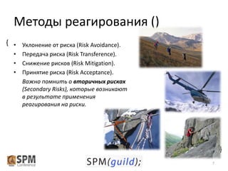 Методы реагирования ()
{ • Уклонение от риска (Risk Avoidance).
• Передача риска (Risk Transference).
• Снижение рисков (Risk Mitigation).
• Принятие риска (Risk Acceptance).
Важно помнить о вторичных рисках
(Secondary Risks), которые возникают
в результате применения
реагирования на риски.

{
7

 