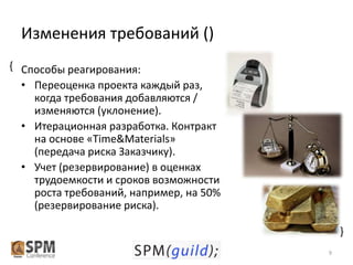 Изменения требований ()
{ Способы реагирования:
• Переоценка проекта каждый раз,
когда требования добавляются /
изменяются (уклонение).
• Итерационная разработка. Контракт
на основе «Time&Materials»
(передача риска Заказчику).
• Учет (резервирование) в оценках
трудоемкости и сроков возможности
роста требований, например, на 50%
(резервирование риска).
{
9

 