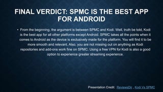 FINAL VERDICT: SPMC IS THE BEST APP
FOR ANDROID
• From the beginning, the argument is between SPMC and Kodi. Well, truth be told, Kodi
is the best app for all other platforms except Android. SPMC takes all the points when it
comes to Android as the device is exclusively made for the platform. You will find it to be
more smooth and relevant. Also, you are not missing out on anything as Kodi
repositories and add-ons work fine on SPMC. Using a free VPN for Kodi is also a good
option to experience greater streaming experience.
Presentation Credit: ReviewsDir , Kodi Vs SPMC
 