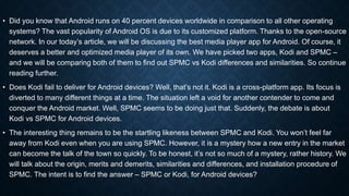 • Did you know that Android runs on 40 percent devices worldwide in comparison to all other operating
systems? The vast popularity of Android OS is due to its customized platform. Thanks to the open-source
network. In our today’s article, we will be discussing the best media player app for Android. Of course, it
deserves a better and optimized media player of its own. We have picked two apps, Kodi and SPMC –
and we will be comparing both of them to find out SPMC vs Kodi differences and similarities. So continue
reading further.
• Does Kodi fail to deliver for Android devices? Well, that’s not it. Kodi is a cross-platform app. Its focus is
diverted to many different things at a time. The situation left a void for another contender to come and
conquer the Android market. Well, SPMC seems to be doing just that. Suddenly, the debate is about
Kodi vs SPMC for Android devices.
• The interesting thing remains to be the startling likeness between SPMC and Kodi. You won’t feel far
away from Kodi even when you are using SPMC. However, it is a mystery how a new entry in the market
can become the talk of the town so quickly. To be honest, it’s not so much of a mystery, rather history. We
will talk about the origin, merits and demerits, similarities and differences, and installation procedure of
SPMC. The intent is to find the answer – SPMC or Kodi, for Android devices?
 