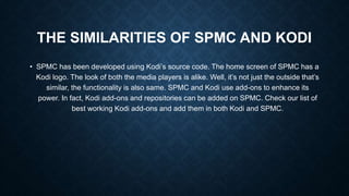 THE SIMILARITIES OF SPMC AND KODI
• SPMC has been developed using Kodi’s source code. The home screen of SPMC has a
Kodi logo. The look of both the media players is alike. Well, it’s not just the outside that’s
similar, the functionality is also same. SPMC and Kodi use add-ons to enhance its
power. In fact, Kodi add-ons and repositories can be added on SPMC. Check our list of
best working Kodi add-ons and add them in both Kodi and SPMC.
 