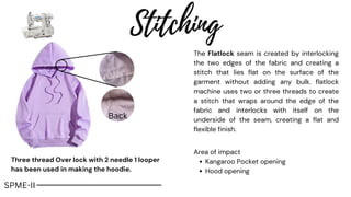 Stitching
The Flatlock seam is created by interlocking
the two edges of the fabric and creating a
stitch that lies flat on the surface of the
garment without adding any bulk. flatlock
machine uses two or three threads to create
a stitch that wraps around the edge of the
fabric and interlocks with itself on the
underside of the seam, creating a flat and
flexible finish.
Back
SPME-II
Three thread Over lock with 2 needle 1 looper
has been used in making the hoodie.
Kangaroo Pocket opening
Hood opening
Area of impact
 