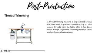 Post-Production
Thread Trimming
A thread trimming machine is a specialized sewing
machine used in garment manufacturing to trim
excess threads from the fabric after it has been
sewn. It helps to give the finished garment a clean
and professional appearance.
SPME-II
 