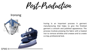 Post-Production
Ironong
Ironing is an important process in garment
manufacturing that helps to give the finished
garment a smooth and polished appearance. The
process involves pressing the fabric with a heated
iron to remove wrinkles and creases and to create
a crisp, professional look.
SPME-II
 