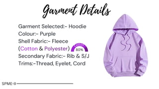 Garment Selected:- Hoodie
Colour:- Purple
Shell Fabric:- Fleece
(Cotton & Polyester)
Secondary Fabric:- Rib & S/J
Trims:-Thread, Eyelet, Cord
80%
Garment Details
Cotton
SPME-II
 
