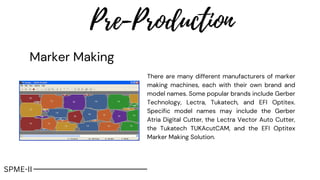 Pre-Production
SPME-II
There are many different manufacturers of marker
making machines, each with their own brand and
model names. Some popular brands include Gerber
Technology, Lectra, Tukatech, and EFI Optitex.
Specific model names may include the Gerber
Atria Digital Cutter, the Lectra Vector Auto Cutter,
the Tukatech TUKAcutCAM, and the EFI Optitex
Marker Making Solution.
Marker Making
 