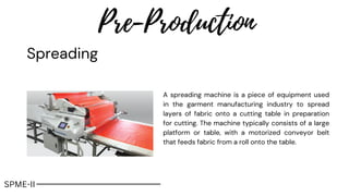 Spreading
Pre-Production
A spreading machine is a piece of equipment used
in the garment manufacturing industry to spread
layers of fabric onto a cutting table in preparation
for cutting. The machine typically consists of a large
platform or table, with a motorized conveyor belt
that feeds fabric from a roll onto the table.
SPME-II
 