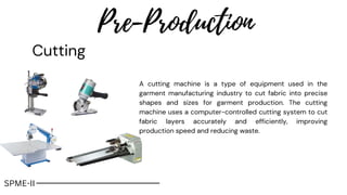 Pre-Production
Cutting
A cutting machine is a type of equipment used in the
garment manufacturing industry to cut fabric into precise
shapes and sizes for garment production. The cutting
machine uses a computer-controlled cutting system to cut
fabric layers accurately and efficiently, improving
production speed and reducing waste.
SPME-II
 