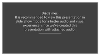 Disclaimer:
It is recommended to view this presentation in
Slide Show mode for a better audio and visual
experience, since we’ve created this
presentation with attached audio.
 