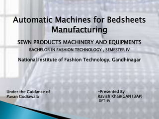 Automatic Machines for Bedsheets
Manufacturing
-Presented By
Ravish Khan(GAN13AP)
DFT-IV
Under the Guidance of
Pavan Godiawala
National Institute of Fashion Technology, Gandhinagar
SEWN PRODUCTS MACHINERY AND EQUIPMENTS
BACHELOR IN FASHION TECHNOLOGY , SEMESTER IV
 