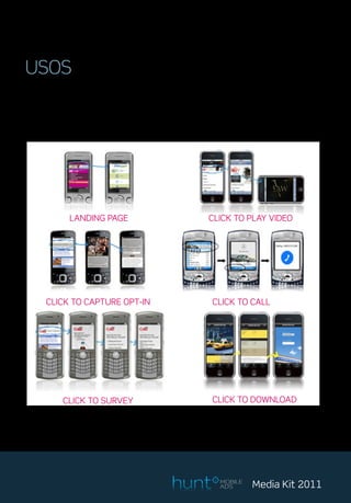 USOS
Nuestro Adserver carga las campañas en las secciones más adecuadas para su
máximo impacto y rendimiento, además las complementamos con acciones,
dotando a las campañas de una interactividad con los usuarios sin precedentes.




            LANDING PAGE                          CLICK TO PLAY VIDEO




     CLICK TO CAPTURE OPT-IN                       CLICK TO CALL




          CLICK TO SURVEY                          CLICK TO DOWNLOAD




                                                     MOBILE
                                                     ADS      Media Kit 2011
 