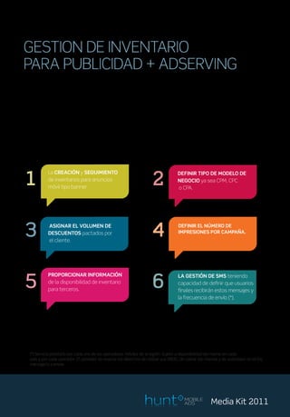 GESTION DE INVENTARIO
PARA PUBLICIDAD + ADSERVING
Con el fin de gestionar el inventario móvil de una campaña, HUNT dispone
de un Adserver que permite tener un acceso directo y rápido de gestión,
controlando en todo momento el estado de la campaña y facilitando la
inserción y puesta en marcha de estas.


Este producto puede controlar:




1                                                                    2
           La CREACIÓN y SEGUIMIENTO                                               DEFINIR TIPO DE MODELO DE
           de inventarios para anuncios                                            NEGOCIO ya sea CPM, CPC
           móvil tipo banner                                                       o CPA.




3          ASIGNAR EL VOLUMEN DE
           DESCUENTOS pactados por
           el cliente.
                                                                     4             DEFINIR EL NÚMERO DE
                                                                                   IMPRESIONES POR CAMPAÑA.




5                                                                    6
           PROPORCIONAR INFORMACIÓN                                                LA GESTIÓN DE SMS teniendo
           de la disponibilidad de inventario                                      capacidad de definir que usuarios
           para terceros.                                                          finales recibirán estos mensajes y
                                                                                   la frecuencia de envío (*).




 (*) Servicio prestado por cada uno de los operadores móviles de la región. Sujeto a disponibilidad del mismo en cada
 país y por cada operador. El operador se reserva los derechos de utilizar sus BBDD, de cobrar las mismas y de autorizaro no el/los
 mensaje/s a enviar.




                                                                                       MOBILE
                                                                                       ADS            Media Kit 2011
 