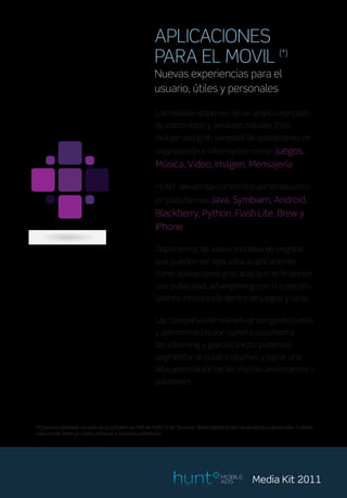 APLICACIONES
                                                       PARA EL MOVIL (*)
                                                       Nuevas experiencias para el
                                                       usuario, útiles y personales

                                                        Los móviles disponen de un amplio mercado
                                                        de contenidos y servicios móviles. Esto
                                                        incluye una gran variedad de aplicaciones de
                                                        organización e información como: Juegos,
                                                        Música, Video, Imagen, Mensajería

                                                        HUNT desarrolla contenidos personalizados
                                                        en plataformas Java, Symbiam, Android,
                                                        Blackberry, Python, Flash Lite, Brew y
                                                        iPhone.

                                                        Disponemos de varios modelos de negocio
                                                        que pueden ser aplicados a aplicaciones
                                                        como aplicaciones gratuitas que se financian
                                                        con publicidad, advergaming con la inserción
                                                        latente introducida dentro de juegos y otras.

                                                        Las campañas de marketing son gestionadas
                                                        y administradas por nuestra plataforma
                                                        de adserving y gracias a esto podemos
                                                        segmentar al público objetivo y lograr una
                                                        alta penetración de las marcas anunciantes o
                                                        publishers.




(*) Servicio prestado a través de la plataforma CMS de HUNT o de Terceros, dependiendo el tipo de producto a desarrollar. El desar-
rollo puede tener un costo adicional a la pauta publicitaria.




                                                                                      MOBILE
                                                                                      ADS            Media Kit 2011
 