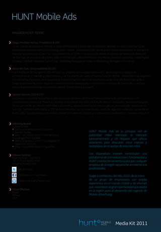 HUNT Mobile Ads
  management team:


> Diego Martínez Núñez, Presidente & CEO
   Lic. en Comercialización con más de 15 años en Marketing y Desarrollo de Negocios Digitales. En 2003 fundó By-Cycle,
   empresa de entretenimiento y marketing sobre móviles, adquirida en 2007 por el grupo italiano Buongiorno, en donde fue
   Director Ejecutivo para el Cono Sur hasta Diciembre de 2009. En su carrera profesional también se destaca el desarrollo
   de StartUps de empresas de primera línea en el mercado Latinoamericano como Media Contacts Argentina - Havas Digital
   (General Director), Teleglobe Comm Corp. (Marketing Manager) e Intergram (Marketing Manager), entre otras.


> Alejandro Sas, Vicepresidente & CCO
   Fue Presidente de Buongiorno para el Cono Sur, empresa de capitales italianos Nº1 del mundo en el negocio de
   entretenimiento y marketing sobre móviles, y ex Presidente del capítulo Buenos Aires del MOMO – Mobile Monday. Alejandro
   fue uno de los iniciadores de la industria de entretenimiento móvil en la Argentina cuando en el año 2003 creo, junto a
   Diego, la empresa By-Cycle. Alejandro anteriormente se desempeño como Director Comercial de Starmedia, y también
   estuvo trabajando en empresas como Endemol, Estudio Mayor y Canal 9.


> Gastón Bercún, COO & CFO
   Es Director y Fundador de Geelbe, el club privado de compras por Internet mas importante de Latinoamérica, con
   operaciones en Argentina, Mexico y Colombia. En el pasado fue socio del Estuido Bercún - Abogados, siendo el encargado
   de las cuestiones de Derecho Informático y Fusiones y Adquisiciones. Es Business Angel en Likexo y Angel Investor en VU
   Security. También fue fundador y CEO de DerechoGratis.com, el primer portal jurídico de argentina, empresa que vendió en
   el año 2002. Estudió Derecho en la UBA y realizó un Master en Derecho y Economía con orientación en Finanzas en la UTDT.



> Advisory Board:
  . Ariel Arrieta
   . http://ar.linkedin.com/in/aarrieta
   . Damián Voltes                                                   HUNT Mobile Ads es la principal red de
   . http://ar.linkedin.com/in/damianvoltes
   . Santiago Pinto Escalier                                         publicidad móvil orientada al mercado
   . http://ar.linkedin.com/in/santiagopinto                         latinoamericano y US Hispanic que ofrece
   . Alejandro Guerrieri                                             soluciones para descubrir, crear marcas y
   . http://es.linkedin.com/in/aguerrieri                            rentabilizar en el sector de Internet móvil.

                                                                     Los dispositivos móviles constituyen una
> Oficina Aires - Argentina
  Buenos
          Central:
                                                                     plataforma de comunicaciones fundamental y
   Tel. +54 (11) 4899 0449                                           HUNT crea las herramientas para que cualquier
   info@huntmads.com                                                 empresa de la región aproveche al máximo sus
       @HUNTmads                                                     posibilidades.

       facebook.com/huntmads                                         Surge a comienzos del año 2010, de la mano
       linkedin/company/huntm.ads                                    de un grupo de empresarios con amplia
                                                                     experiencia en el mundo mobile y de internet
                                                                     que vislumbran la gran oportunidad que existe
> Otras Oficinas:
  Brasil
                                                                     en la región para el desarrollo del negocio de
   México                                                            Mobile Advertising.
   USA




                                                                                MOBILE
                                                                                ADS          Media Kit 2011
 