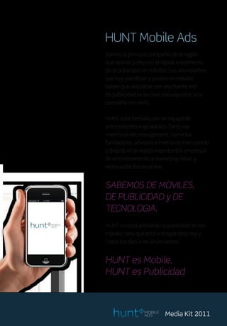HUNT Mobile Ads
Somos la principal compañía de la región
que avanza junto con el rápido crecimiento
de la publicidad en móviles. Los anunciantes
que hoy planifican y pautan en móviles
saben que asociarse con una fuerte red
de publicidad es la clave para ejecutar una
campaña con éxito.


HUNT está formada por un equipo de
antecedentes inigualables. Tanto los
miembros del management, como los
fundadores, advisors e inversores han creado
y dirigido en la región importantes empresas
de entretenimiento y marketing móvil, y
redes publicitarias online.


SABEMOS DE MOVILES,
DE PUBLICIDAD y DE
TECNOLOGIA.
HUNT no está probando la publicidad en los
móviles, sino que está entregándola hoy y
todos los días a los anunciantes.


HUNT es Mobile,
HUNT es Publicidad



                  MOBILE
                  ADS         Media Kit 2011
 