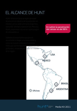 EL ALCANCE DE HUNT
HUNT ofrece en toda la región el mayor
alcance en la industria de la publicidad en
móviles con su sede central en Argentina,
sumando oficinas propias en US, México y        En LatAm la penetración
Brasil, y operando a la vez en toda la region   del celular es del 86%
de latinoamérica.


Sabemos lo importante que para el
anunciante es llegar a su consumidor y
como se mueven estos en el universo
móvil, por eso hemos construido la red más
profunda y amplia de publicidad en móviles
de la región.




                                                 MOBILE
                                                 ADS      Media Kit 2011
 