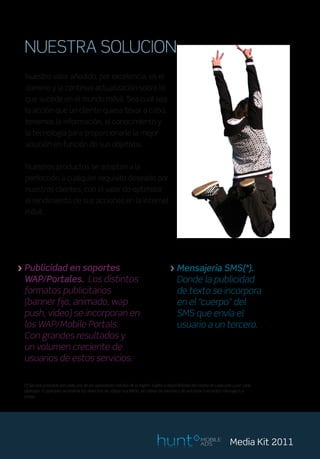 NUESTRA SOLUCION
  Nuestro valor añadido, por excelencia, es el
  dominio y la continua actualización sobre lo
  que sucede en el mundo móvil. Sea cual sea
  la acción que un cliente quiera llevar a cabo,
  tenemos la información, el conocimiento y
  la tecnología para proporcionarle la mejor
  solución en función de sus objetivos.


  Nuestros productos se adaptan a la
  perfección a cualquier requisito deseado por
  nuestros clientes, con el valor de optimizar
  el rendimiento de sus acciones en la internet
  móvil.




> Publicidad en soportes                                                             > Mensajeria SMS(*).
  WAP/Portales. Los distintos                                                          Donde la publicidad
  formatos publicitarios                                                               de texto se incorpora
  (banner fijo, animado, wap                                                           en el “cuerpo” del
  push, video) se incorporan en                                                        SMS que envía el
  los WAP/Mobile Portals.                                                              usuario a un tercero.
  Con grandes resultados y
  un volumen creciente de
  usuarios de estos servicios.

 (*) Servicio prestado por cada uno de los operadores móviles de la región. Sujeto a disponibilidad del mismo en cada país y por cada
 operador. El operador se reserva los derechos de utilizar sus BBDD, de cobrar las mismas y de autorizar o no el/los mensaje/s a
 enviar.




                                                                                                       MOBILE
                                                                                                       ADS              Media Kit 2011
 