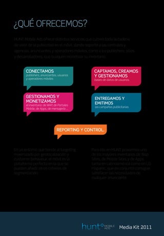 ¿QUÉ OFRECEMOS?
HUNT Mobile Ads ofrece distintos servicios que cubren toda la cadena
de valor de la publicidad en el móvil, dando soporte a las centrales y
agencias, anunciantes y operadores móviles, como a los publishers, sitios
y desarrolladores, que busquen monetizar su inventario.


       CONECTAMOS                                 CAPTAMOS, CREAMOS
       publishers, anunciantes, usuarios          Y GESTIONAMOS
       y operadores móviles.                      bases de datos de usuarios.




       GESTIONAMOS Y                              ENTREGAMOS Y
       MONETIZAMOS                                EMITIMOS
       el inventario: de WAP, de Portales
                                                  las campañas publicitarias.
       Mobile, de Apps, de mensajería …




                               REPORTING Y CONTROL.



En un entorno que tiende al targeting           Para ello en HUNT poseemos uno
maximizado por geolocalización y                de los mayores inventarios de Wap
customer behaviour, el móvil es la              Sites, de Mobile Sites y de Apps
plataforma perfecta en la que se                tanto en Latinoamérica como en US
pueden añadir otros criterios de                Hispanic, que en conjunto consigue
segmentación.                                   satisfacer las necesidades de
                                                cualquier anunciante.




                                                         MOBILE
                                                         ADS         Media Kit 2011
 