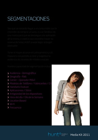 SEGMENTACIONES
Sea que se necesite llegar a un consumidor con la
intención de comprar un auto, o a un fanático de
una marca para que se descargue una aplicación
de la misma, o viajeros que necesitan hacer su
reserva de hotel, HUNT puede llegar al target
adecuado.


Tener el mayor alcance en Latinoamérica y US
Hispanics nos permite a crear y targetear la
audiencia de usuarios de móviles a escala.


Nuestra capacidad de segmentación incluye:


> Audiencia - Demográfica
> Geografía - País
> Carrier – Operador Móvil
> Modelos de Teléfono / Fabricantes / OS
> Handsets Feature
> Aplicaciones / Sitios
> Antigüedad de los dispositivos
> Hora del día / Día de la Semana
> Location Based
> Wi-Fi
> Frecuencia




                                                    MOBILE
                                                    ADS      Media Kit 2011
 